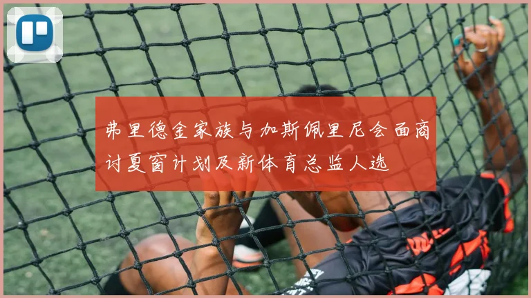 弗里德金家族与加斯佩里尼会面商讨夏窗计划及新体育总监人选