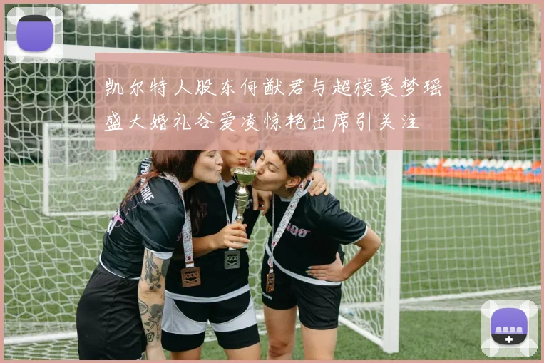 凯尔特人股东何猷君与超模奚梦瑶盛大婚礼谷爱凌惊艳出席引关注
