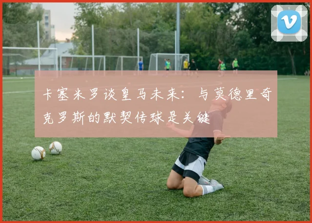 卡塞米罗谈皇马未来：与莫德里奇克罗斯的默契传球是关键