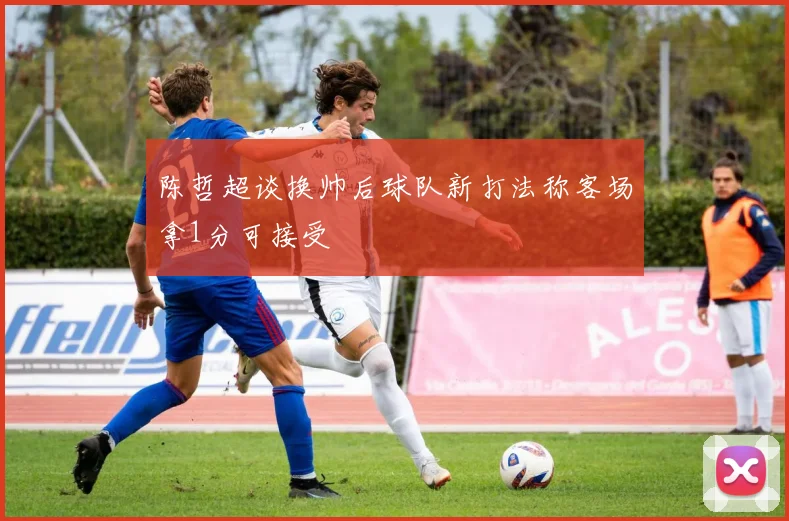 陈哲超谈换帅后球队新打法称客场拿1分可接受