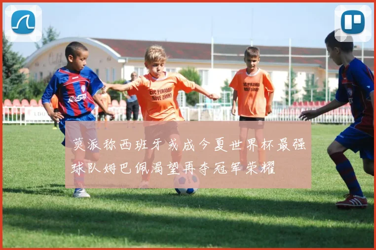 莫派称西班牙或成今夏世界杯最强球队姆巴佩渴望再夺冠军荣耀