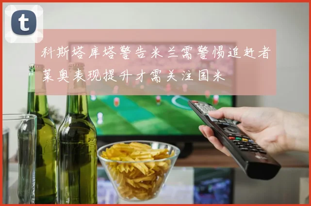 科斯塔库塔警告米兰需警惕追赶者莱奥表现提升才需关注国米