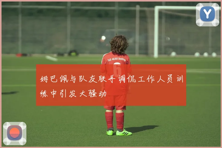 姆巴佩与队友联手调侃工作人员训练中引发大骚动