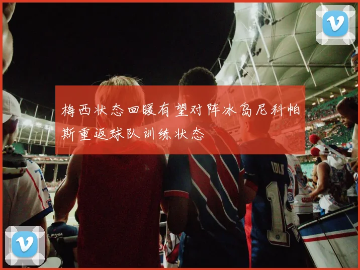 梅西状态回暖有望对阵冰岛尼科帕斯重返球队训练状态