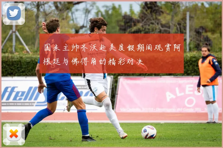 国米主帅齐沃赴美度假期间观赏阿根廷与佛得角的精彩对决