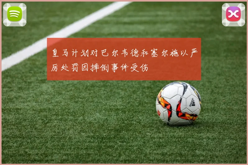 皇马计划对巴尔韦德和塞尔施以严厉处罚因摔倒事件受伤