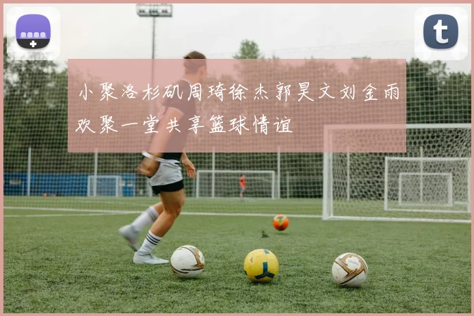 小聚洛杉矶周琦徐杰郭昊文刘金雨欢聚一堂共享篮球情谊