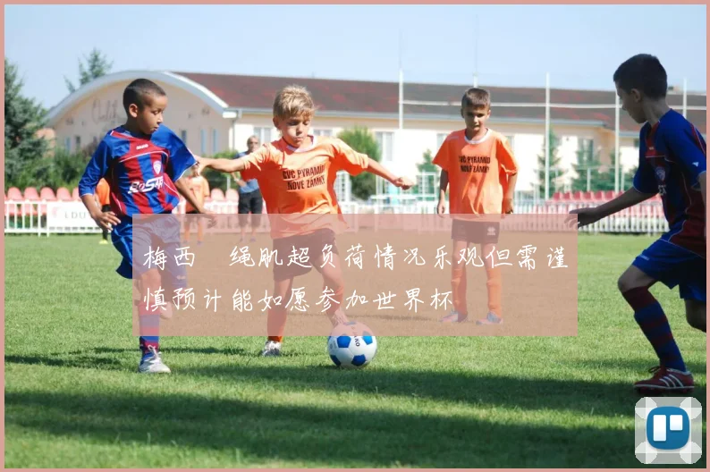 梅西腘绳肌超负荷情况乐观但需谨慎预计能如愿参加世界杯