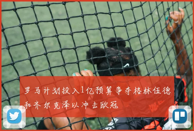 罗马计划投入1亿预算争夺格林伍德和齐尔克泽以冲击欧冠