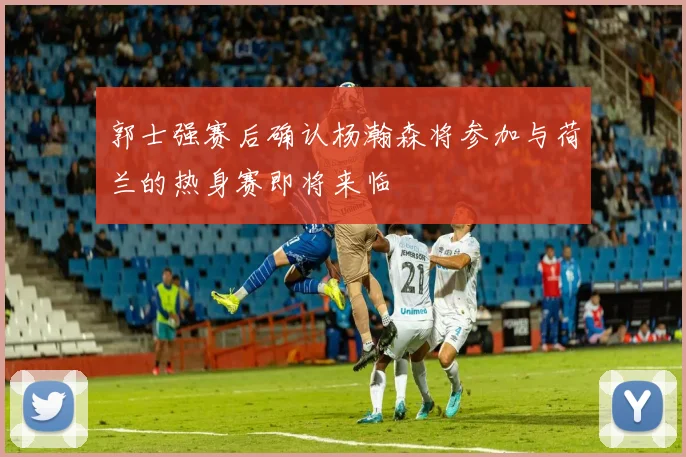郭士强赛后确认杨瀚森将参加与荷兰的热身赛即将来临