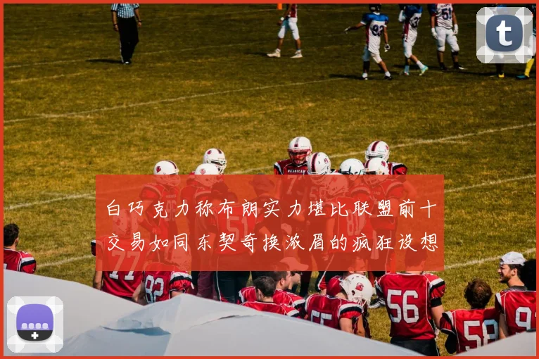 白巧克力称布朗实力堪比联盟前十交易如同东契奇换浓眉的疯狂设想