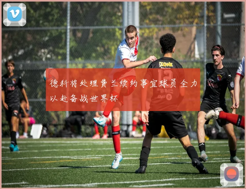 德科将处理费兰续约事宜球员全力以赴备战世界杯
