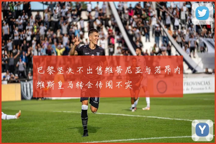 巴黎坚决不出售维蒂尼亚与若昂内维斯皇马转会传闻不实