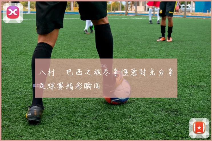 八村塁巴西之旅尽享惬意时光分享足球赛精彩瞬间