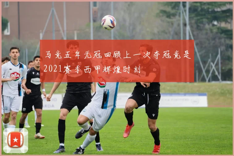 马竞五年无冠回顾上一次夺冠竟是2021赛季西甲辉煌时刻