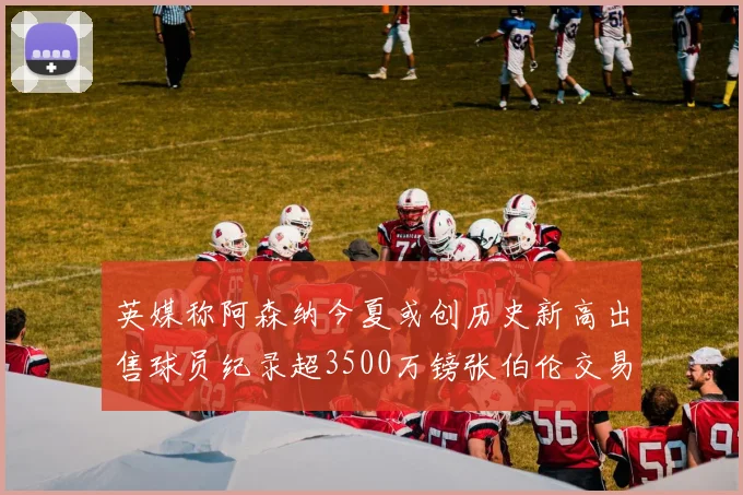 英媒称阿森纳今夏或创历史新高出售球员纪录超3500万镑张伯伦交易