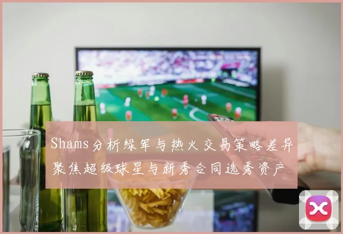 Shams分析绿军与热火交易策略差异聚焦超级球星与新秀合同选秀资产