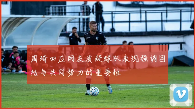 周琦回应网友质疑球队表现强调团结与共同努力的重要性