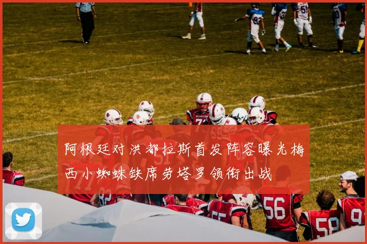 阿根廷对洪都拉斯首发阵容曝光梅西小蜘蛛缺席劳塔罗领衔出战