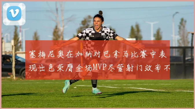 塞梅尼奥在加纳对巴拿马比赛中表现出色荣膺全场MVP尽管射门效率不佳