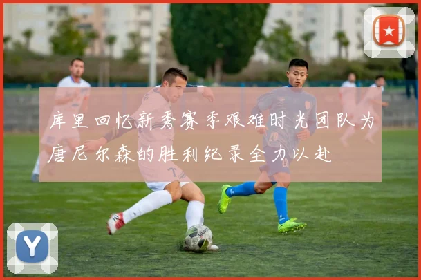 库里回忆新秀赛季艰难时光团队为唐尼尔森的胜利纪录全力以赴