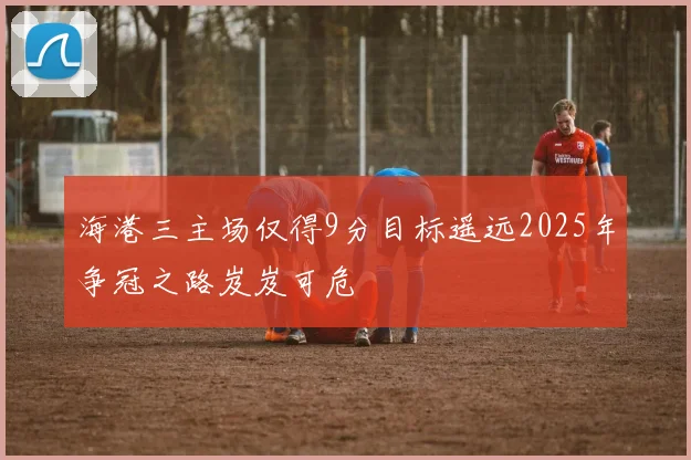 海港三主场仅得9分目标遥远2025年争冠之路岌岌可危