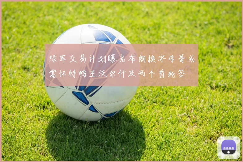 绿军交易计划曝光布朗换字母哥或需怀特鸭王沃尔什及两个首轮签
