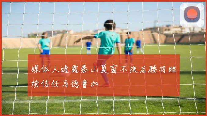 媒体人透露泰山夏窗不换后腰将继续信任马德鲁加
